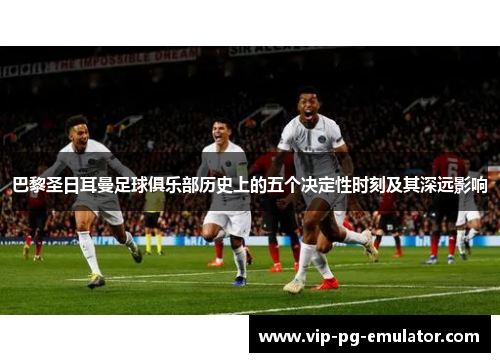 巴黎圣日耳曼足球俱乐部历史上的五个决定性时刻及其深远影响