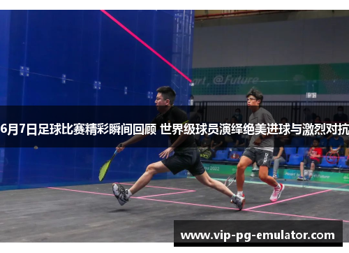 6月7日足球比赛精彩瞬间回顾 世界级球员演绎绝美进球与激烈对抗