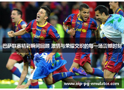 巴萨联赛精彩瞬间回顾 激情与荣耀交织的每一场震撼时刻