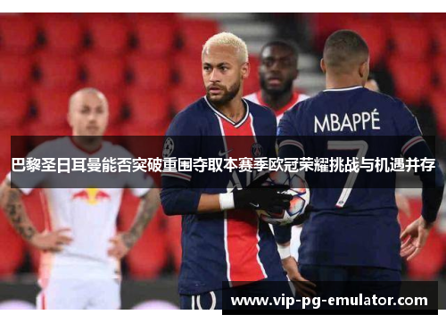 巴黎圣日耳曼能否突破重围夺取本赛季欧冠荣耀挑战与机遇并存
