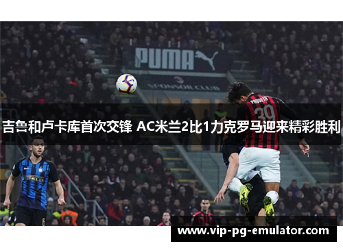 吉鲁和卢卡库首次交锋 AC米兰2比1力克罗马迎来精彩胜利