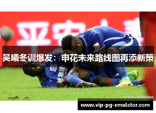 吴曦冬训爆发：申花未来路线图再添新策