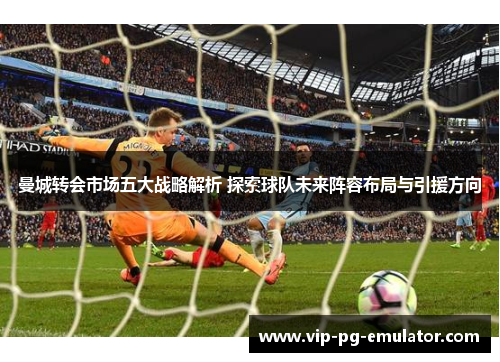 曼城转会市场五大战略解析 探索球队未来阵容布局与引援方向