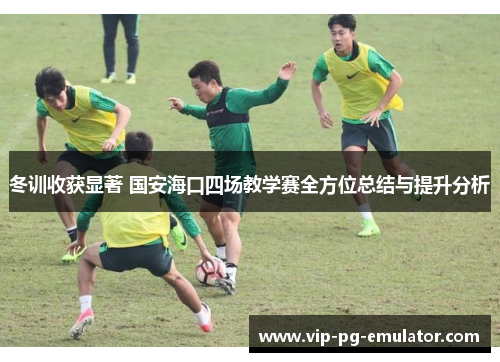 冬训收获显著 国安海口四场教学赛全方位总结与提升分析