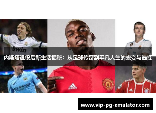 内斯塔退役后新生活揭秘：从足球传奇到平凡人生的蜕变与选择
