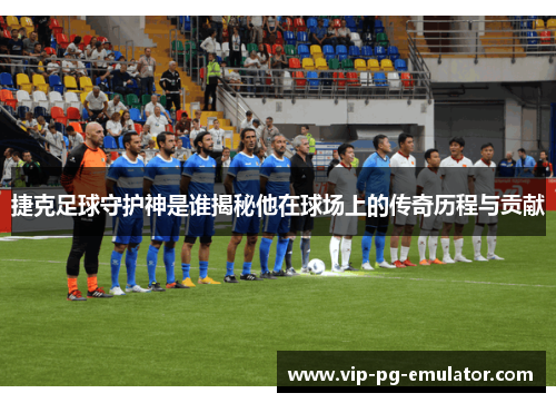 捷克足球守护神是谁揭秘他在球场上的传奇历程与贡献