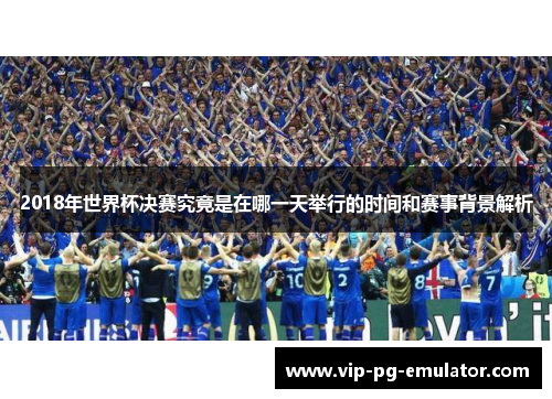 2018年世界杯决赛究竟是在哪一天举行的时间和赛事背景解析