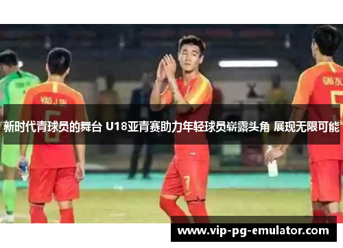 新时代青球员的舞台 U18亚青赛助力年轻球员崭露头角 展现无限可能
