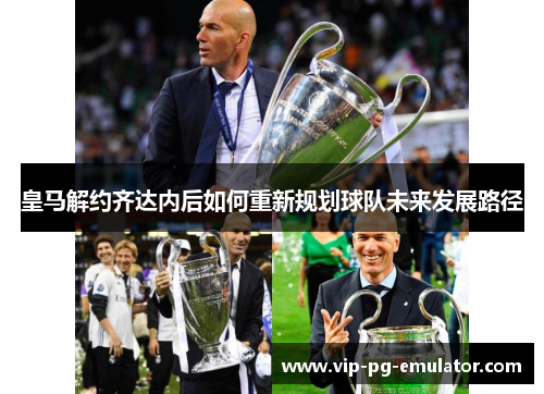 皇马解约齐达内后如何重新规划球队未来发展路径