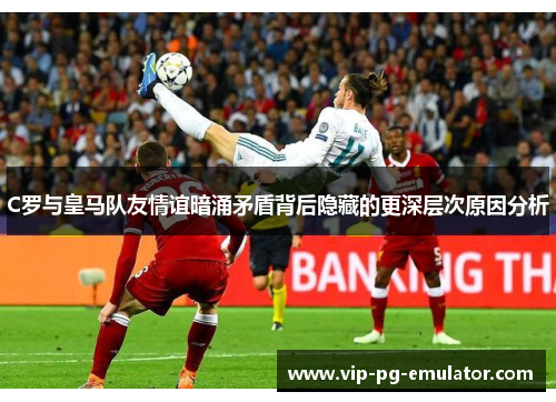 C罗与皇马队友情谊暗涌矛盾背后隐藏的更深层次原因分析