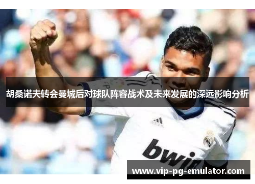 胡桑诺夫转会曼城后对球队阵容战术及未来发展的深远影响分析