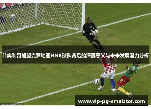 菲奥利奇加盟克罗地亚HNK球队背后的深层意义与未来发展潜力分析