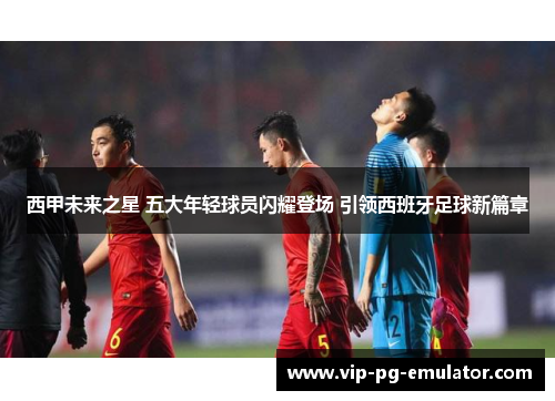 西甲未来之星 五大年轻球员闪耀登场 引领西班牙足球新篇章