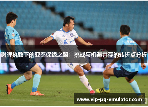 谢晖执教下的亚泰保级之路：挑战与机遇并存的转折点分析