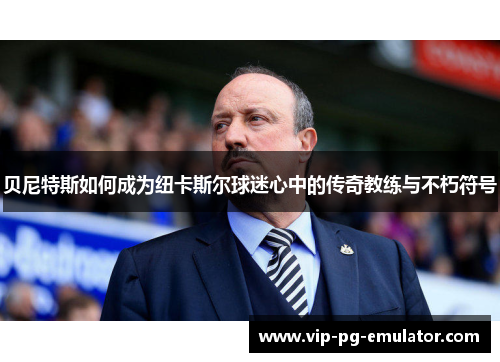 贝尼特斯如何成为纽卡斯尔球迷心中的传奇教练与不朽符号