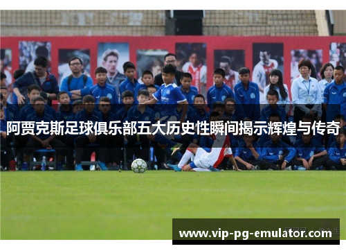 阿贾克斯足球俱乐部五大历史性瞬间揭示辉煌与传奇