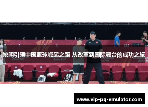 姚明引领中国篮球崛起之路 从改革到国际舞台的成功之旅