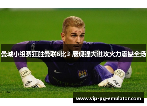 曼城小组赛狂胜曼联6比3 展现强大进攻火力震撼全场