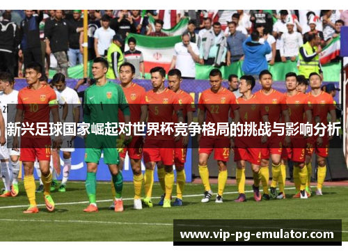 新兴足球国家崛起对世界杯竞争格局的挑战与影响分析