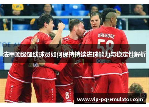 法甲顶级锋线球员如何保持持续进球能力与稳定性解析