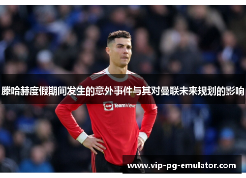 滕哈赫度假期间发生的意外事件与其对曼联未来规划的影响