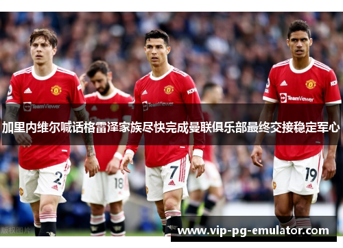 加里内维尔喊话格雷泽家族尽快完成曼联俱乐部最终交接稳定军心