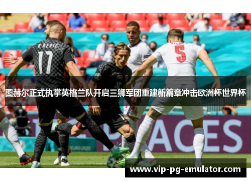 图赫尔正式执掌英格兰队开启三狮军团重建新篇章冲击欧洲杯世界杯