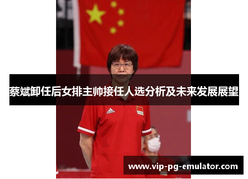 蔡斌卸任后女排主帅接任人选分析及未来发展展望